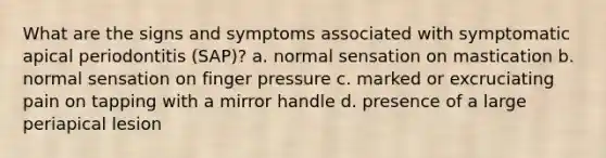 What are the signs and symptoms associated with symptomatic apical periodontitis (SAP)? a. normal sensation on mastication b. normal sensation on finger pressure c. marked or excruciating pain on tapping with a mirror handle d. presence of a large periapical lesion