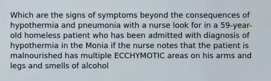 Which are the signs of symptoms beyond the consequences of hypothermia and pneumonia with a nurse look for in a 59-year-old homeless patient who has been admitted with diagnosis of hypothermia in the Monia if the nurse notes that the patient is malnourished has multiple ECCHYMOTIC areas on his arms and legs and smells of alcohol