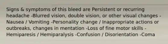 Signs & symptoms of this bleed are Persistent or recurring headache -Blurred vision, double vision, or other visual changes -Nausea / Vomiting -Personality change / Inappropriate actions or outbreaks, changes in mentation -Loss of fine motor skills -Hemiparesis / Hemiparalysis -Confusion / Disorientation -Coma