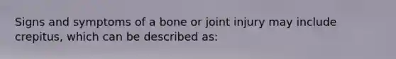 Signs and symptoms of a bone or joint injury may include​ crepitus, which can be described​ as: