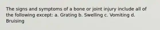 The signs and symptoms of a bone or joint injury include all of the following except: a. Grating b. Swelling c. Vomiting d. Bruising