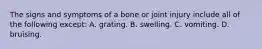 The signs and symptoms of a bone or joint injury include all of the following except: A. grating. B. swelling. C. vomiting. D. bruising.