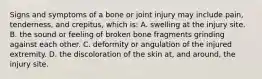 Signs and symptoms of a bone or joint injury may include​ pain, tenderness, and​ crepitus, which​ is: A. swelling at the injury site. B. the sound or feeling of broken bone fragments grinding against each other. C. deformity or angulation of the injured extremity. D. the discoloration of the skin​ at, and​ around, the injury site.