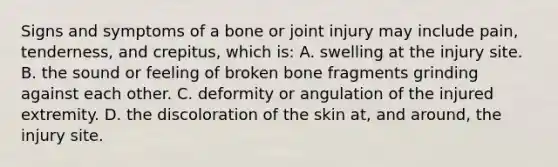 Signs and symptoms of a bone or joint injury may include​ pain, tenderness, and​ crepitus, which​ is: A. swelling at the injury site. B. the sound or feeling of broken bone fragments grinding against each other. C. deformity or angulation of the injured extremity. D. the discoloration of the skin​ at, and​ around, the injury site.