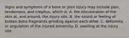 Signs and symptoms of a bone or joint injury may include​ pain, tenderness, and​ crepitus, which​ is: A. the discoloration of the skin​ at, and​ around, the injury site. B. the sound or feeling of broken bone fragments grinding against each other. C. deformity or angulation of the injured extremity. D. swelling at the injury site.