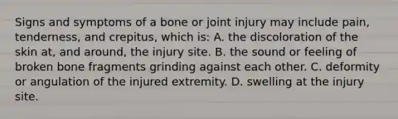 Signs and symptoms of a bone or joint injury may include​ pain, tenderness, and​ crepitus, which​ is: A. the discoloration of the skin​ at, and​ around, the injury site. B. the sound or feeling of broken bone fragments grinding against each other. C. deformity or angulation of the injured extremity. D. swelling at the injury site.