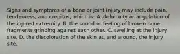 Signs and symptoms of a bone or joint injury may include​ pain, tenderness, and​ crepitus, which​ is: A. deformity or angulation of the injured extremity. B. the sound or feeling of broken bone fragments grinding against each other. C. swelling at the injury site. D. the discoloration of the skin​ at, and​ around, the injury site.