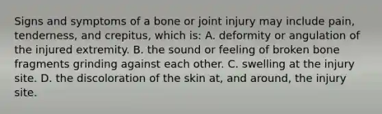 Signs and symptoms of a bone or joint injury may include​ pain, tenderness, and​ crepitus, which​ is: A. deformity or angulation of the injured extremity. B. the sound or feeling of broken bone fragments grinding against each other. C. swelling at the injury site. D. the discoloration of the skin​ at, and​ around, the injury site.