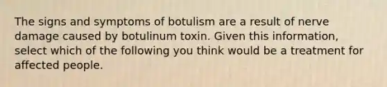 The signs and symptoms of botulism are a result of nerve damage caused by botulinum toxin. Given this information, select which of the following you think would be a treatment for affected people.