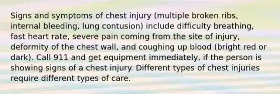 Signs and symptoms of chest injury (multiple broken ribs, internal bleeding, lung contusion) include difficulty breathing, fast heart rate, severe pain coming from the site of injury, deformity of the chest wall, and coughing up blood (bright red or dark). Call 911 and get equipment immediately, if the person is showing signs of a chest injury. Different types of chest injuries require different types of care.