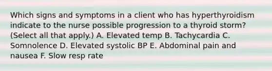 Which signs and symptoms in a client who has hyperthyroidism indicate to the nurse possible progression to a thyroid storm? (Select all that apply.) A. Elevated temp B. Tachycardia C. Somnolence D. Elevated systolic BP E. Abdominal pain and nausea F. Slow resp rate