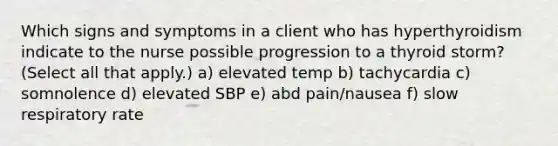 Which signs and symptoms in a client who has hyperthyroidism indicate to the nurse possible progression to a thyroid storm? (Select all that apply.) a) elevated temp b) tachycardia c) somnolence d) elevated SBP e) abd pain/nausea f) slow respiratory rate