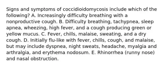 Signs and symptoms of coccidioidomycosis include which of the following? A. Increasingly difficulty breathing with a nonproductive cough. B. Difficulty breathing, tachypnea, sleep apnea, wheezing, high fever, and a cough producing green or yellow mucus. C. Fever, chills, malaise, sweating, and a dry cough. D. Initially flu-like with fever, chills, cough, and malaise, but may include dyspnea, night sweats, headache, myalgia and arthralgia, and erythema nodosum. E. Rhinorrhea (runny nose) and nasal obstruction.