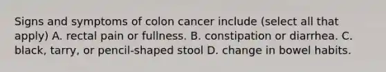 Signs and symptoms of colon cancer include (select all that apply) A. rectal pain or fullness. B. constipation or diarrhea. C. black, tarry, or pencil-shaped stool D. change in bowel habits.