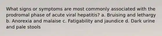 What signs or symptoms are most commonly associated with the prodromal phase of acute viral hepatitis? a. Bruising and lethargy b. Anorexia and malaise c. Fatigability and jaundice d. Dark urine and pale stools