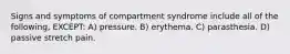 Signs and symptoms of compartment syndrome include all of the following, EXCEPT: A) pressure. B) erythema. C) parasthesia. D) passive stretch pain.