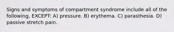 Signs and symptoms of compartment syndrome include all of the following, EXCEPT: A) pressure. B) erythema. C) parasthesia. D) passive stretch pain.