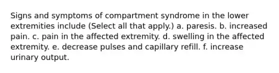 Signs and symptoms of compartment syndrome in the lower extremities include (Select all that apply.) a. paresis. b. increased pain. c. pain in the affected extremity. d. swelling in the affected extremity. e. decrease pulses and capillary refill. f. increase urinary output.