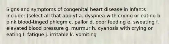 Signs and symptoms of congenital heart disease in infants include: (select all that apply) a. dyspnea with crying or eating b. pink blood-tinged phlegm c. pallor d. poor feeding e. sweating f. elevated blood pressure g. murmur h. cyanosis with crying or eating I. fatigue j. irritable k. vomiting