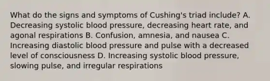 What do the signs and symptoms of​ Cushing's triad​ include? A. Decreasing systolic blood​ pressure, decreasing heart​ rate, and agonal respirations B. ​Confusion, amnesia, and nausea C. Increasing diastolic blood pressure and pulse with a decreased level of consciousness D. Increasing systolic blood​ pressure, slowing​ pulse, and irregular respirations