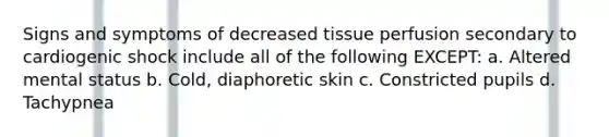 Signs and symptoms of decreased tissue perfusion secondary to cardiogenic shock include all of the following EXCEPT: a. Altered mental status b. Cold, diaphoretic skin c. Constricted pupils d. Tachypnea