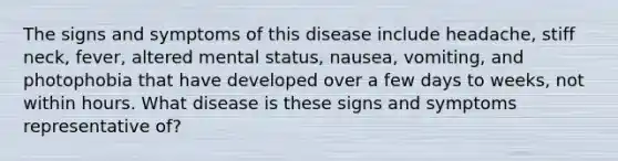 The signs and symptoms of this disease include headache, stiff neck, fever, altered mental status, nausea, vomiting, and photophobia that have developed over a few days to weeks, not within hours. What disease is these signs and symptoms representative of?