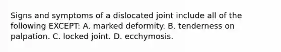 Signs and symptoms of a dislocated joint include all of the following EXCEPT: A. marked deformity. B. tenderness on palpation. C. locked joint. D. ecchymosis.