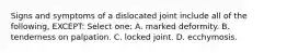Signs and symptoms of a dislocated joint include all of the following, EXCEPT: Select one: A. marked deformity. B. tenderness on palpation. C. locked joint. D. ecchymosis.