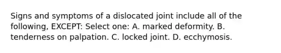 Signs and symptoms of a dislocated joint include all of the following, EXCEPT: Select one: A. marked deformity. B. tenderness on palpation. C. locked joint. D. ecchymosis.