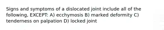 Signs and symptoms of a dislocated joint include all of the following, EXCEPT: A) ecchymosis B) marked deformity C) tenderness on palpation D) locked joint