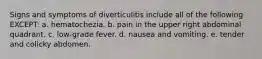 Signs and symptoms of diverticulitis include all of the following EXCEPT: a. hematochezia. b. pain in the upper right abdominal quadrant. c. low-grade fever. d. nausea and vomiting. e. tender and colicky abdomen.