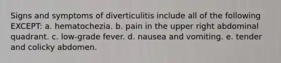 Signs and symptoms of diverticulitis include all of the following EXCEPT: a. hematochezia. b. pain in the upper right abdominal quadrant. c. low-grade fever. d. nausea and vomiting. e. tender and colicky abdomen.