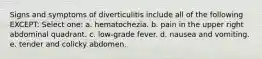 Signs and symptoms of diverticulitis include all of the following EXCEPT: Select one: a. hematochezia. b. pain in the upper right abdominal quadrant. c. low-grade fever. d. nausea and vomiting. e. tender and colicky abdomen.