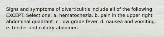 Signs and symptoms of diverticulitis include all of the following EXCEPT: Select one: a. hematochezia. b. pain in the upper right abdominal quadrant. c. low-grade fever. d. nausea and vomiting. e. tender and colicky abdomen.