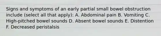 Signs and symptoms of an early partial small bowel obstruction include (select all that apply): A. Abdominal pain B. Vomiting C. High-pitched bowel sounds D. Absent bowel sounds E. Distention F. Decreased peristalsis