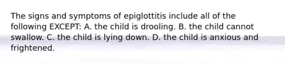 The signs and symptoms of epiglottitis include all of the following EXCEPT: A. the child is drooling. B. the child cannot swallow. C. the child is lying down. D. the child is anxious and frightened.