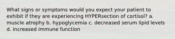 What signs or symptoms would you expect your patient to exhibit if they are experiencing HYPERsection of cortisol? a. muscle atrophy b. hypoglycemia c. decreased serum lipid levels d. increased immune function