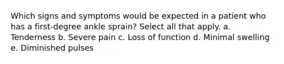 Which signs and symptoms would be expected in a patient who has a first-degree ankle sprain? Select all that apply. a. Tenderness b. Severe pain c. Loss of function d. Minimal swelling e. Diminished pulses