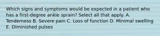 Which signs and symptoms would be expected in a patient who has a first-degree ankle sprain? Select all that apply. A. Tenderness B. Severe pain C. Loss of function D. Minimal swelling E. Diminished pulses