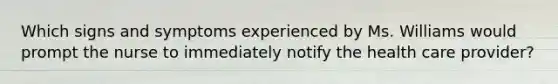 Which signs and symptoms experienced by Ms. Williams would prompt the nurse to immediately notify the health care provider?