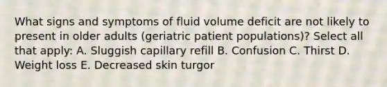 What signs and symptoms of fluid volume deficit are not likely to present in older adults (geriatric patient populations)? Select all that apply: A. Sluggish capillary refill B. Confusion C. Thirst D. Weight loss E. Decreased skin turgor