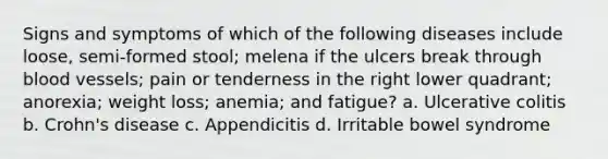 Signs and symptoms of which of the following diseases include loose, semi-formed stool; melena if the ulcers break through blood vessels; pain or tenderness in the right lower quadrant; anorexia; weight loss; anemia; and fatigue? a. Ulcerative colitis b. Crohn's disease c. Appendicitis d. Irritable bowel syndrome