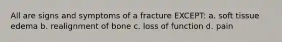 All are signs and symptoms of a fracture EXCEPT: a. soft tissue edema b. realignment of bone c. loss of function d. pain