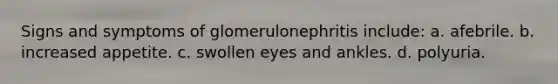 Signs and symptoms of glomerulonephritis include: a. afebrile. b. increased appetite. c. swollen eyes and ankles. d. polyuria.