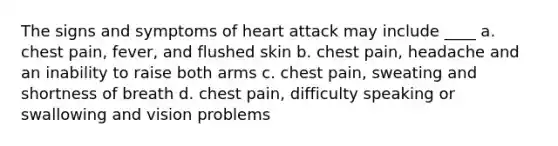 The signs and symptoms of heart attack may include ____ a. chest pain, fever, and flushed skin b. chest pain, headache and an inability to raise both arms c. chest pain, sweating and shortness of breath d. chest pain, difficulty speaking or swallowing and vision problems