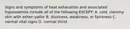 Signs and symptoms of heat exhaustion and associated hypovolemia include all of the following EXCEPT: A. cold, clammy skin with ashen pallor B. dizziness, weakness, or faintness C. normal vital signs D. normal thirst