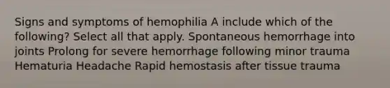 Signs and symptoms of hemophilia A include which of the following? Select all that apply. Spontaneous hemorrhage into joints Prolong for severe hemorrhage following minor trauma Hematuria Headache Rapid hemostasis after tissue trauma