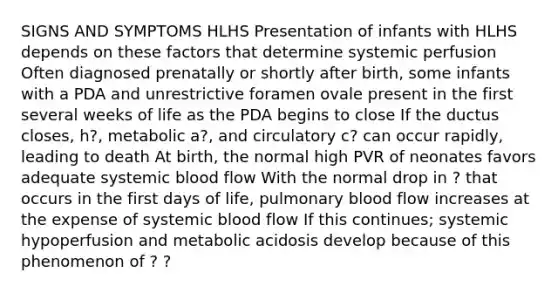 SIGNS AND SYMPTOMS HLHS Presentation of infants with HLHS depends on these factors that determine systemic perfusion Often diagnosed prenatally or shortly after birth, some infants with a PDA and unrestrictive foramen ovale present in the first several weeks of life as the PDA begins to close If the ductus closes, h?, metabolic a?, and circulatory c? can occur rapidly, leading to death At birth, the normal high PVR of neonates favors adequate systemic blood flow With the normal drop in ? that occurs in the first days of life, pulmonary blood flow increases at the expense of systemic blood flow If this continues; systemic hypoperfusion and metabolic acidosis develop because of this phenomenon of ? ?