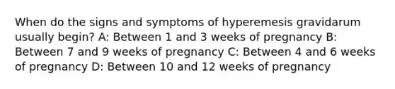 When do the signs and symptoms of hyperemesis gravidarum usually​ begin? A: Between 1 and 3 weeks of pregnancy B: Between 7 and 9 weeks of pregnancy C: Between 4 and 6 weeks of pregnancy D: Between 10 and 12 weeks of pregnancy