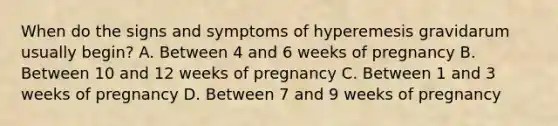 When do the signs and symptoms of hyperemesis gravidarum usually​ begin? A. Between 4 and 6 weeks of pregnancy B. Between 10 and 12 weeks of pregnancy C. Between 1 and 3 weeks of pregnancy D. Between 7 and 9 weeks of pregnancy